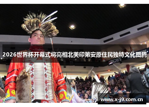 2026世界杯开幕式将亮相北美印第安原住民独特文化图腾 2026世界杯开幕式将亮相北美印第安原住民独特文化图腾