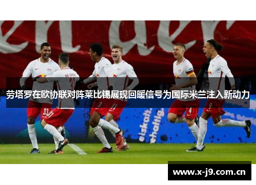 劳塔罗在欧协联对阵莱比锡展现回暖信号为国际米兰注入新动力